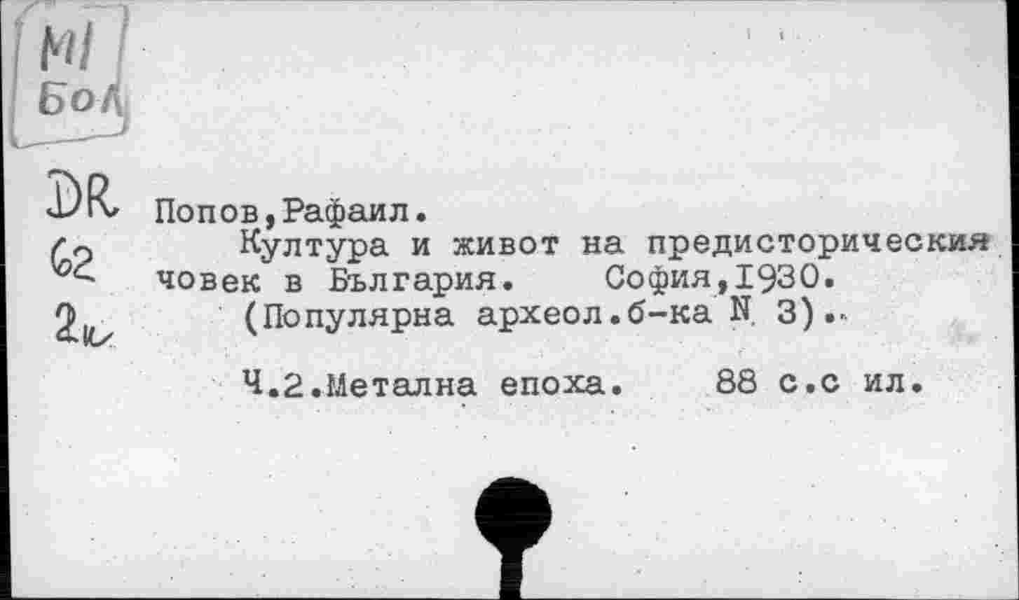 ﻿м Сг
2кх
Попов,Рафаил.
Култура и живот на предисторическия човек в България.	София,!930.
(Популярна археол.б-ка N. 3)
4.2.Металла епоха.
88 с.с ил.